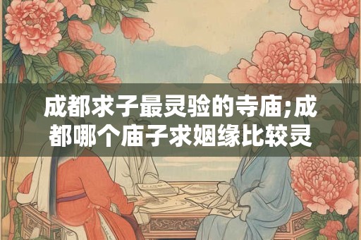 成都求子最灵验的寺庙;成都哪个庙子求姻缘比较灵