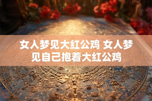 女人梦见大红公鸡 女人梦见自己抱着大红公鸡