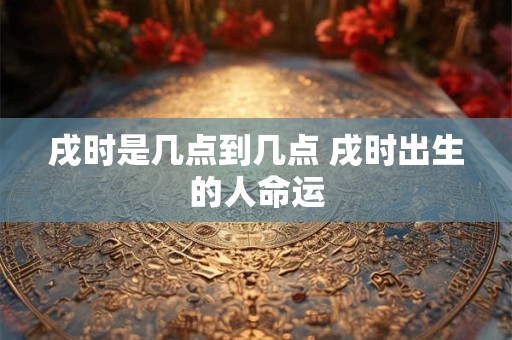 戌时是几点到几点 戌时出生的人命运