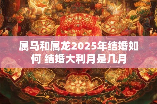 属马和属龙2025年结婚如何 结婚大利月是几月