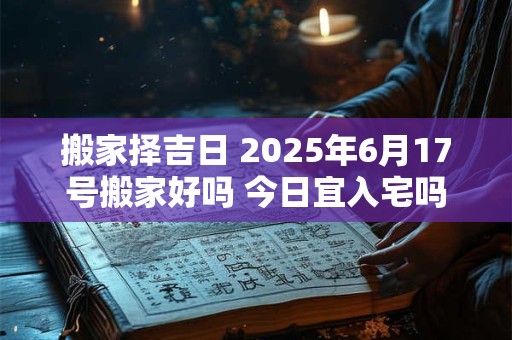 搬家择吉日 2025年6月17号搬家好吗 今日宜入宅吗