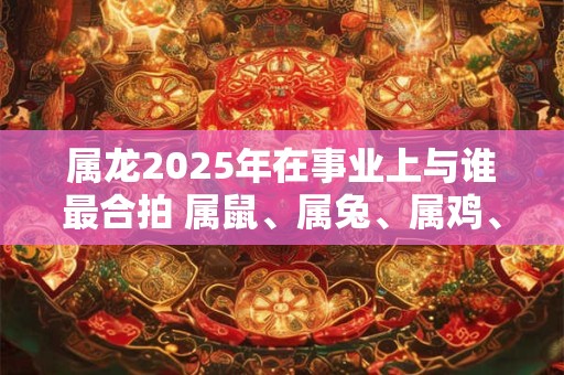 属龙2025年在事业上与谁最合拍 属鼠、属兔、属鸡、属猪