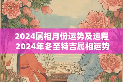2024属相月份运势及运程 2024年冬至特吉属相运势指数