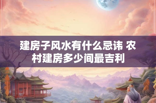 建房子风水有什么忌讳 农村建房多少间最吉利