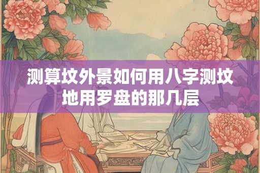 测算坟外景如何用八字测坟地用罗盘的那几层