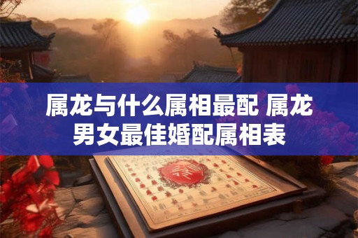 属龙与什么属相最配 属龙男女最佳婚配属相表 属龙与什么属相最配 属龙男女最佳婚配属相表