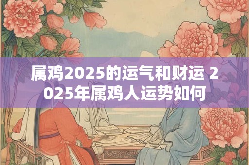 属鸡2025的运气和财运 2025年属鸡人运势如何