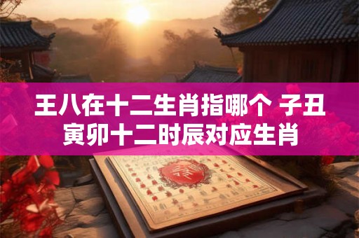 王八在十二生肖指哪个 子丑寅卯十二时辰对应生肖