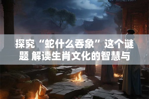 探究“蛇什么吞象”这个谜题 解读生肖文化的智慧与象征
