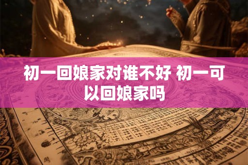 初一回娘家对谁不好 初一可以回娘家吗