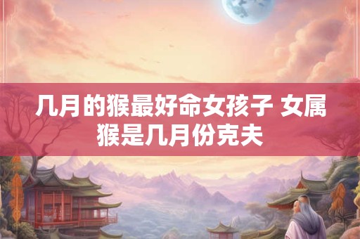 几月的猴最好命女孩子 女属猴是几月份克夫