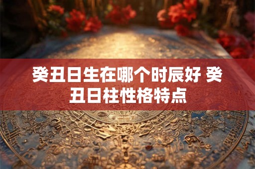 癸丑日生在哪个时辰好 癸丑日柱性格特点