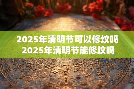 2025年清明节可以修坟吗 2025年清明节能修坟吗