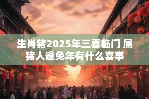 生肖猪2025年三喜临门 属猪人逢兔年有什么喜事