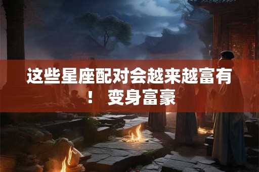 这些星座配对会越来越富有！ 变身富豪