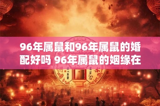 96年属鼠和96年属鼠的婚配好吗 96年属鼠的姻缘在哪年