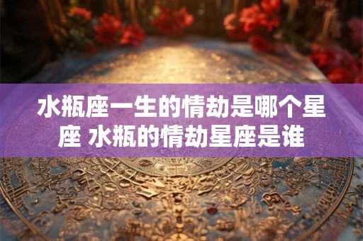 水瓶座一生的情劫是哪个星座 水瓶的情劫星座是谁