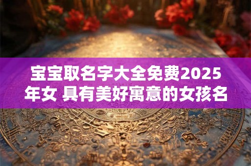 宝宝取名字大全免费2025年女 具有美好寓意的女孩名字赏析