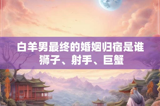 白羊男最终的婚姻归宿是谁 狮子、射手、巨蟹