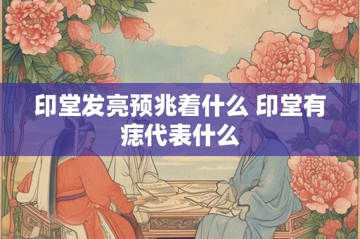 印堂发亮预兆着什么 印堂有痣代表什么 印堂发亮预兆着什么 印堂有痣代表什么