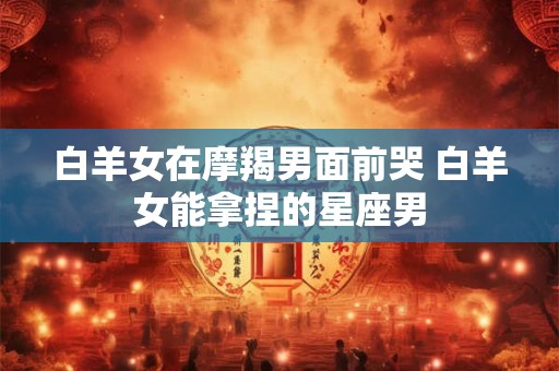 白羊女在摩羯男面前哭 白羊女能拿捏的星座男