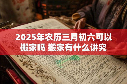 2025年农历三月初六可以搬家吗 搬家有什么讲究 2025年农历三月初六可以搬家吗 搬家有什么讲究