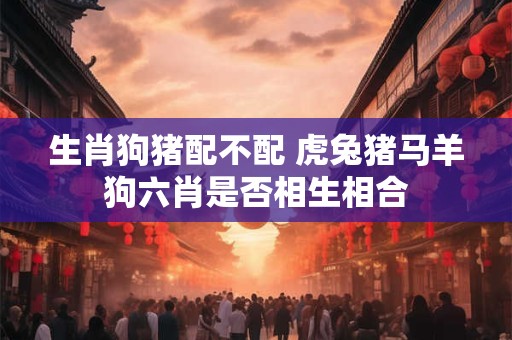 生肖狗猪配不配 虎兔猪马羊狗六肖是否相生相合