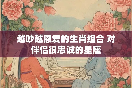 越吵越恩爱的生肖组合 对伴侣很忠诚的星座 越吵越恩爱的生肖组合 对伴侣很忠诚的星座