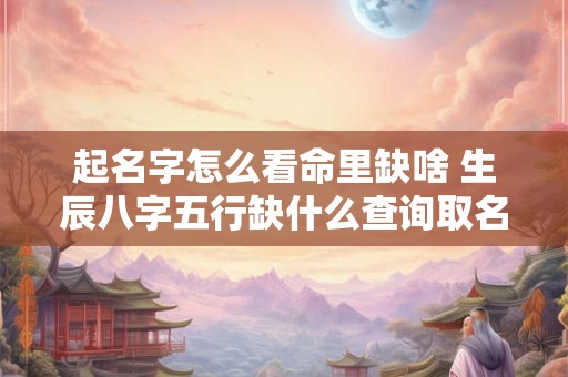 起名字怎么看命里缺啥 生辰八字五行缺什么查询取名