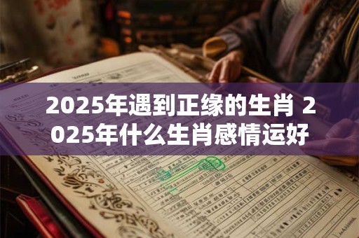 2025年遇到正缘的生肖 2025年什么生肖感情运好