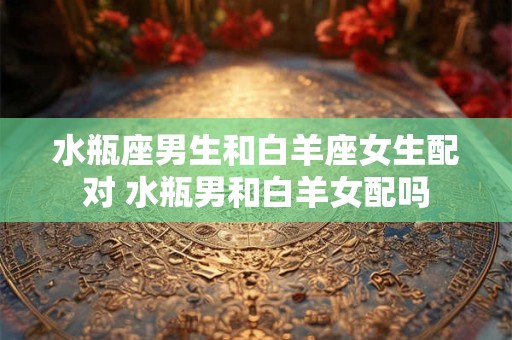 水瓶座男生和白羊座女生配对 水瓶男和白羊女配吗