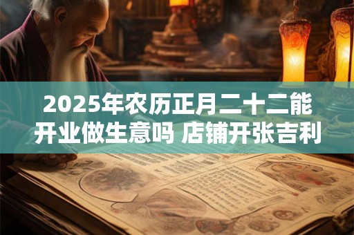 2025年农历正月二十二能开业做生意吗 店铺开张吉利吗