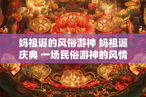 妈祖诞的风俗游神 妈祖诞庆典 一场民俗游神的风情盛宴 妈祖诞的风俗游神 妈祖诞庆典 一场民俗游神的风情盛宴
