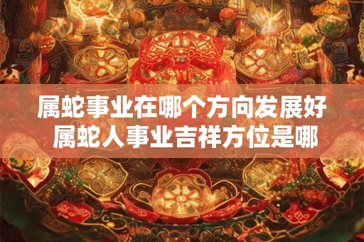 属蛇事业在哪个方向发展好 属蛇人事业吉祥方位是哪儿