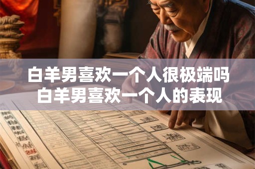 白羊男喜欢一个人很极端吗 白羊男喜欢一个人的表现