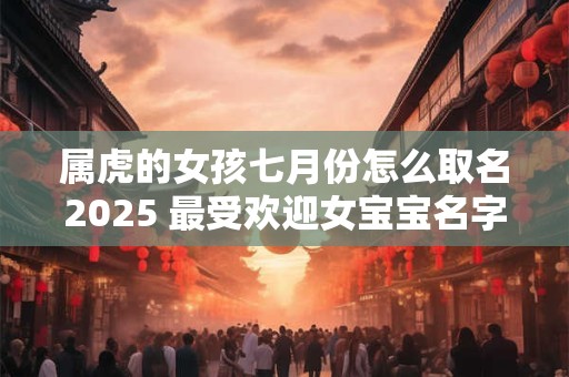 属虎的女孩七月份怎么取名2025 最受欢迎女宝宝名字