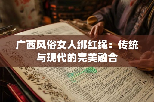 广西风俗女人绑红绳：传统与现代的完美融合