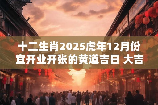 十二生肖2025虎年12月份宜开业开张的黄道吉日 大吉日查询