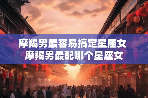 摩羯男最容易搞定星座女 摩羯男最配哪个星座女