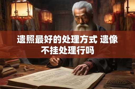 遗照最好的处理方式 遗像不挂处理行吗