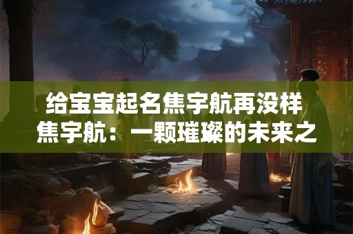 给宝宝起名焦宇航再没样 焦宇航:一颗璀璨的未来之星 给宝宝起名焦宇航再没样 焦宇航:一颗璀璨的未来之星