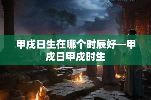 甲戌日生在哪个时辰好—甲戌日甲戌时生