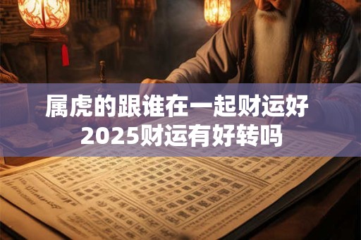 属虎的跟谁在一起财运好 2025财运有好转吗 属虎的跟谁在一起财运好 2025财运有好转吗