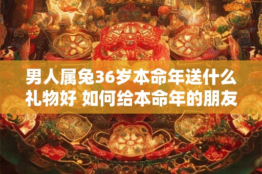 男人属兔36岁本命年送什么礼物好 如何给本命年的朋友送礼物