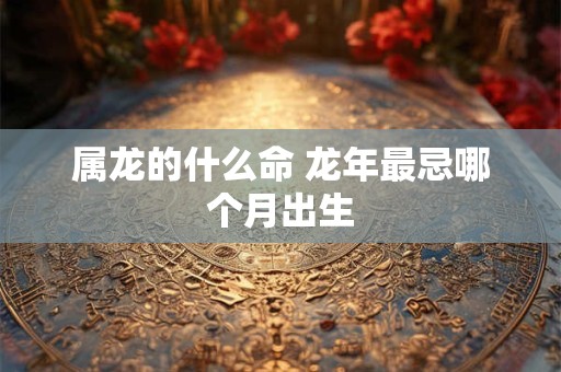 属龙的什么命 龙年最忌哪个月出生