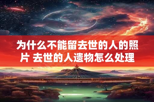 为什么不能留去世的人的照片 去世的人遗物怎么处理