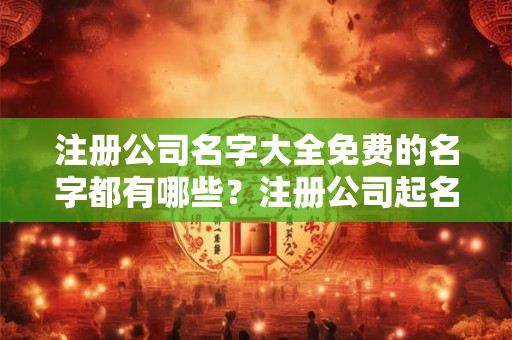 注册公司名字大全免费的名字都有哪些？注册公司起名需要注意什么？