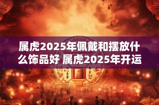 属虎2025年佩戴和摆放什么饰品好 属虎2025年开运吉祥物