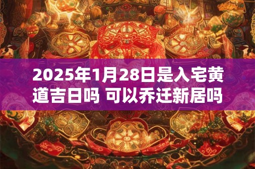 2025年1月28日是入宅黄道吉日吗 可以乔迁新居吗