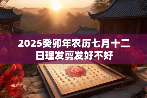 2025癸卯年农历七月十二日理发剪发好不好 2025癸卯年农历七月十二日理发剪发好不好